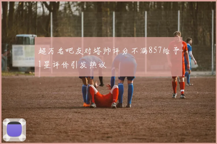 超万名吧友对塔帅评分不满857给予1星评价引发热议