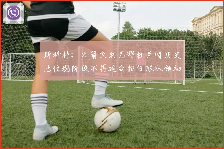 斯科特：火箭失利无碍杜兰特历史地位现阶段不再适合担任球队领袖
