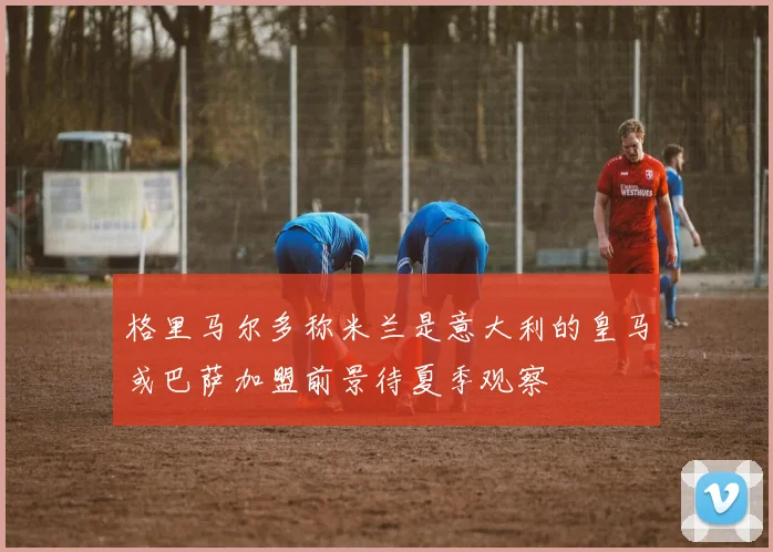 格里马尔多称米兰是意大利的皇马或巴萨加盟前景待夏季观察