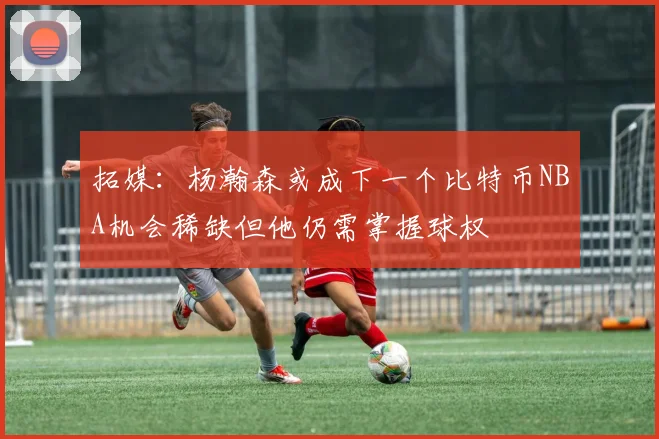 拓媒：杨瀚森或成下一个比特币NBA机会稀缺但他仍需掌握球权