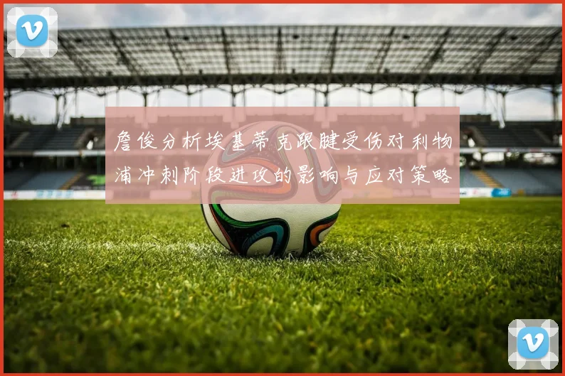 詹俊分析埃基蒂克跟腱受伤对利物浦冲刺阶段进攻的影响与应对策略