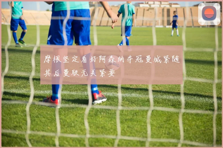 摩根坚定看好阿森纳夺冠曼城紧随其后曼联无关紧要