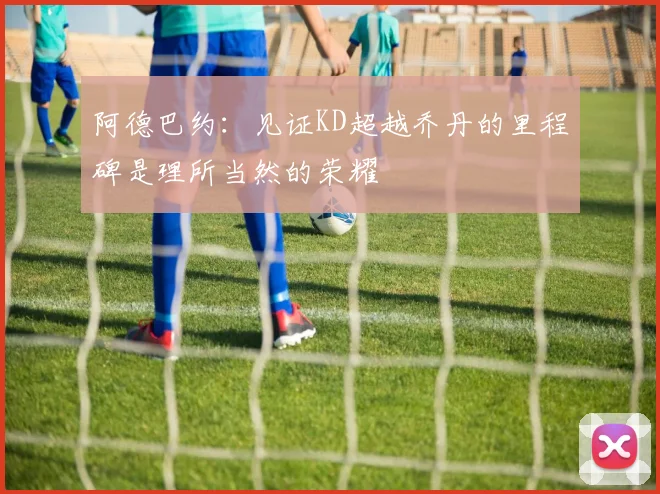 阿德巴约：见证KD超越乔丹的里程碑是理所当然的荣耀