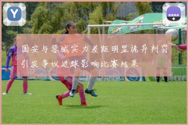 国安与蓉城实力差距明显诡异判罚引发争议进球影响比赛结果