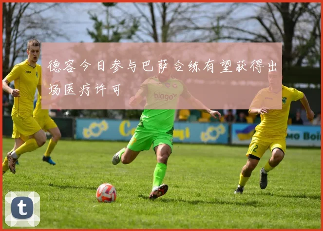 德容今日参与巴萨合练有望获得出场医疗许可