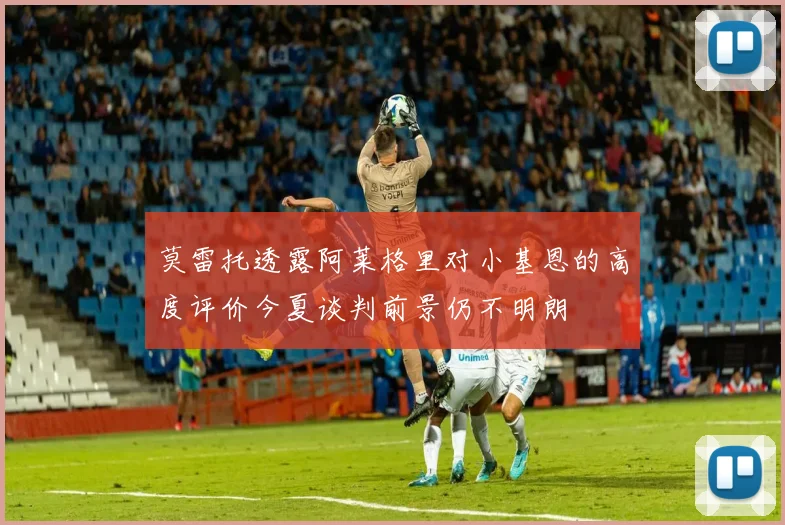 莫雷托透露阿莱格里对小基恩的高度评价今夏谈判前景仍不明朗