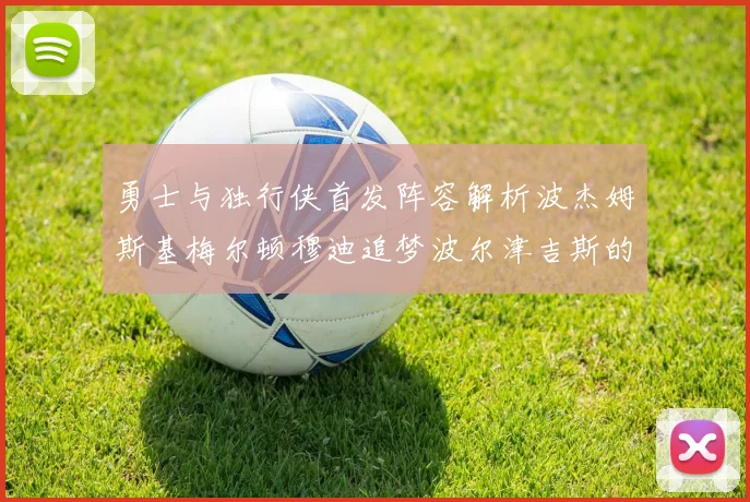 勇士与独行侠首发阵容解析波杰姆斯基梅尔顿穆迪追梦波尔津吉斯的对决亮点