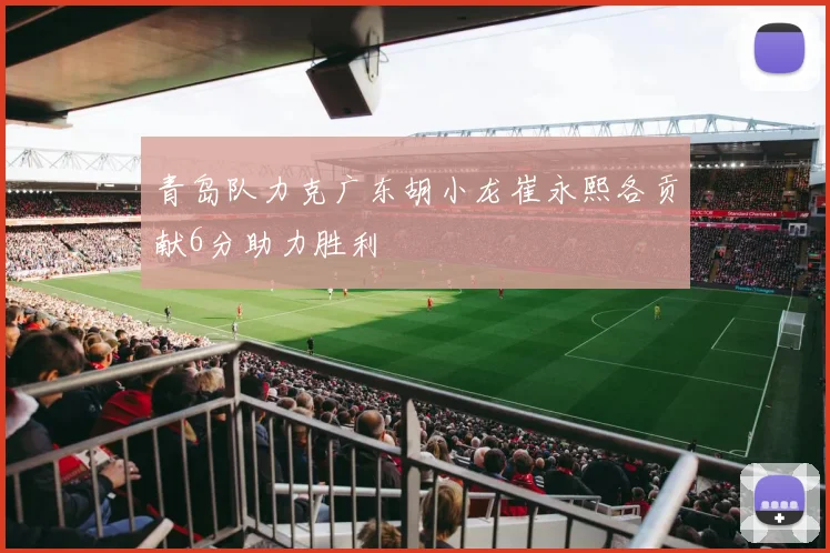 青岛队力克广东胡小龙崔永熙各贡献6分助力胜利