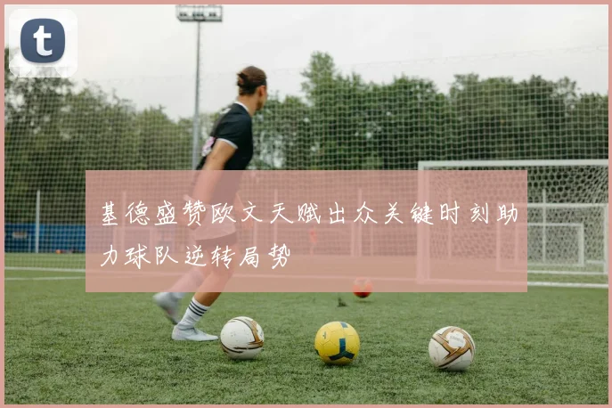 基德盛赞欧文天赋出众关键时刻助力球队逆转局势