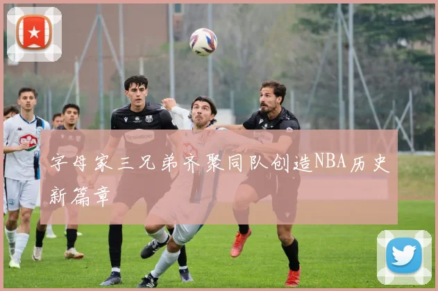 字母家三兄弟齐聚同队创造NBA历史新篇章