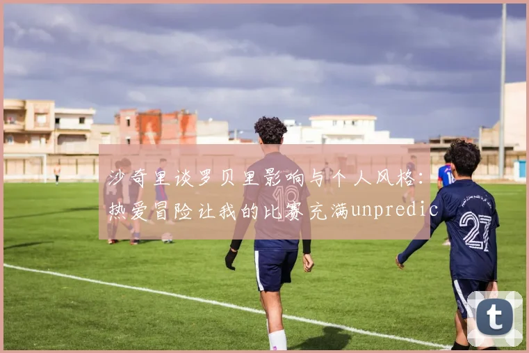 沙奇里谈罗贝里影响与个人风格：热爱冒险让我的比赛充满unpredictability