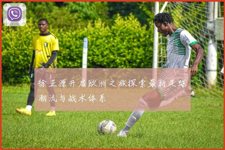 徐正源开启欧洲之旅探索最新足球潮流与战术体系