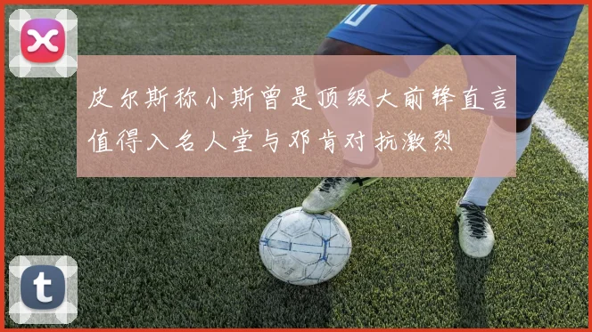 皮尔斯称小斯曾是顶级大前锋直言值得入名人堂与邓肯对抗激烈