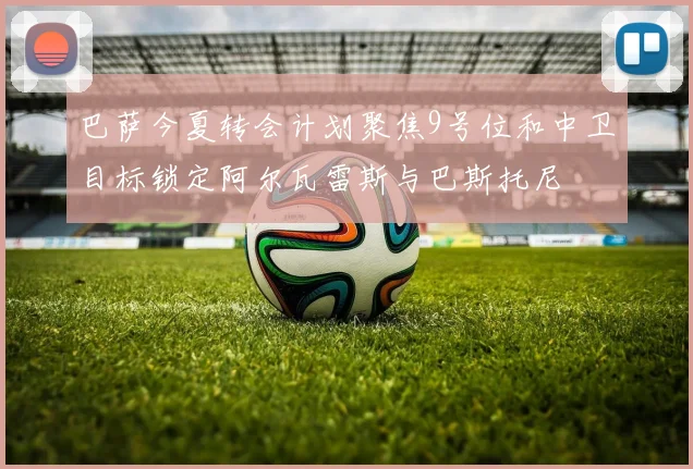 巴萨今夏转会计划聚焦9号位和中卫目标锁定阿尔瓦雷斯与巴斯托尼