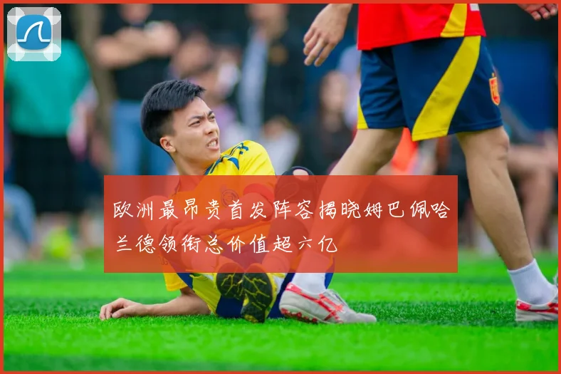欧洲最昂贵首发阵容揭晓姆巴佩哈兰德领衔总价值超六亿