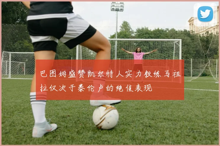 巴图姆盛赞凯尔特人实力教练马祖拉仅次于泰伦卢的绝佳表现