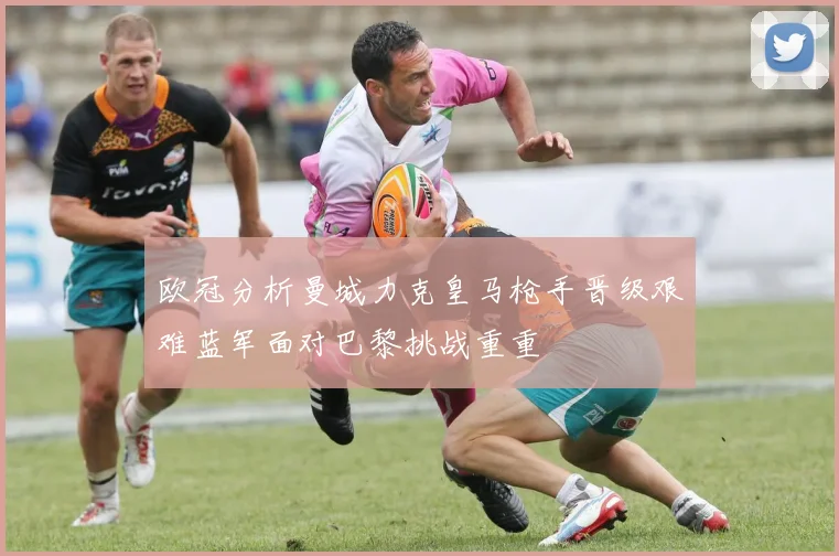 欧冠分析曼城力克皇马枪手晋级艰难蓝军面对巴黎挑战重重