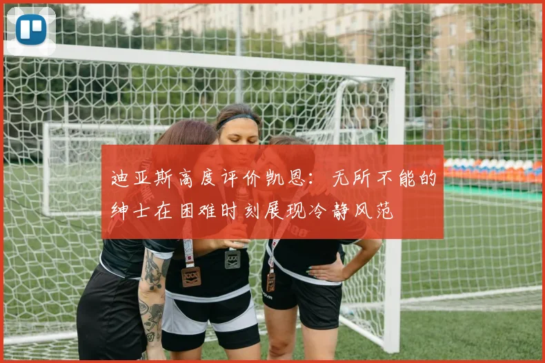 迪亚斯高度评价凯恩：无所不能的绅士在困难时刻展现冷静风范