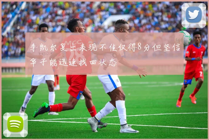 李凯尔复出表现不佳仅得8分但坚信华子能迅速找回状态