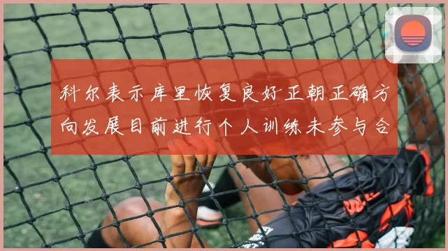 科尔表示库里恢复良好正朝正确方向发展目前进行个人训练未参与合练