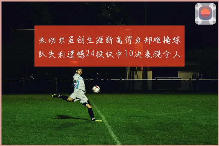 米切尔虽创生涯新高得分却难掩球队失利遗憾24投仅中10次表现令人唏嘘