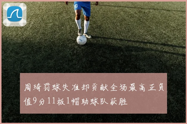 周琦罚球失准却贡献全场最高正负值9分11板1帽助球队获胜