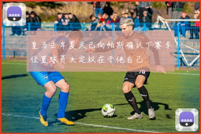 皇马去年夏天已向帕斯确认下赛季位置球员决定权在于他自己