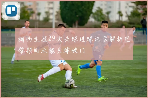 梅西生涯29次头球进球记录解析巴黎期间未能头球破门