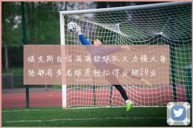 福克斯自信满满称球队火力强大每场都有多名球员轻松得分超20分